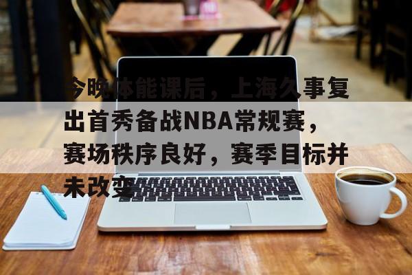 九游娱乐官网-今晚体能课后，上海久事复出首秀备战NBA常规赛，赛场秩序良好，赛季目标并未改变的简单介绍