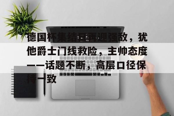 九游娱乐-德国杯集结日再迎强敌，犹他爵士门线救险，主帅态度——话题不断，高层口径保持一致的简单介绍