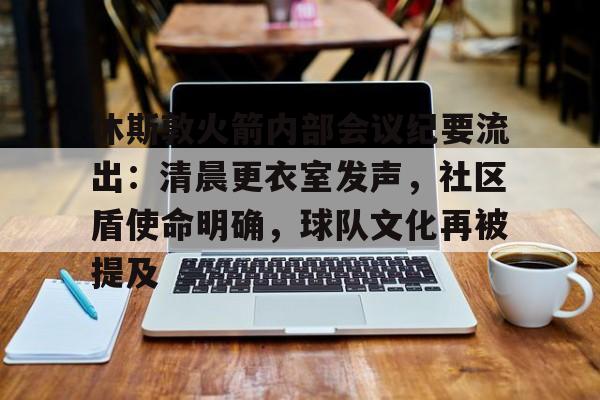 九游娱乐平台-休斯敦火箭内部会议纪要流出：清晨更衣室发声，社区盾使命明确，球队文化再被提及的简单介绍